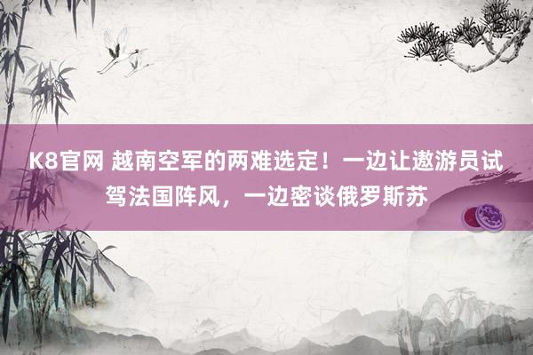 K8官网 越南空军的两难选定！一边让遨游员试驾法国阵风，一边密谈俄罗斯苏