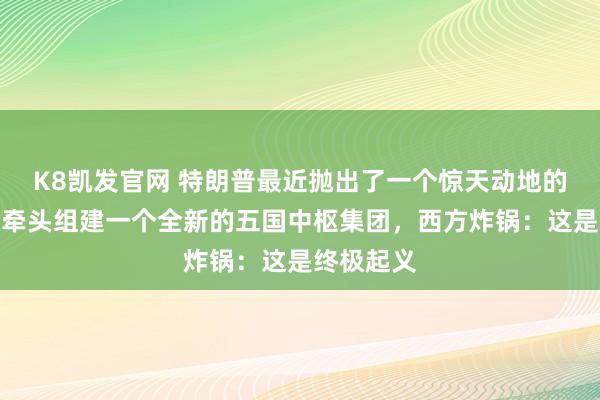 K8凯发官网 特朗普最近抛出了一个惊天动地的规划：要牵头组建一个全新的五国中枢集团，西方炸锅：这是终极起义