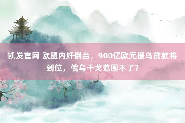 凯发官网 欧盟内奸倒台，900亿欧元援乌贷款将到位，俄乌干戈范围不了？