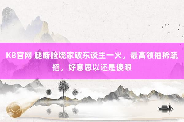 K8官网 腿断脸烧家破东谈主一火，最高领袖稀疏招，好意思以还是傻眼