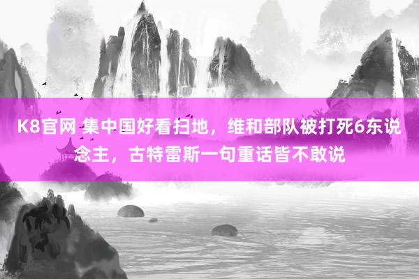 K8官网 集中国好看扫地，维和部队被打死6东说念主，古特雷斯一句重话皆不敢说
