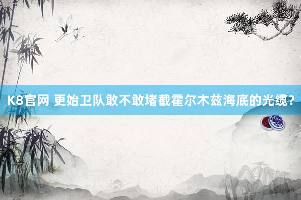 K8官网 更始卫队敢不敢堵截霍尔木兹海底的光缆？