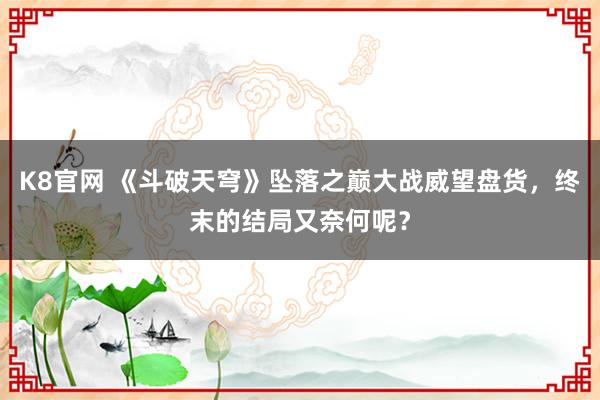 K8官网 《斗破天穹》坠落之巅大战威望盘货，终末的结局又奈何呢？