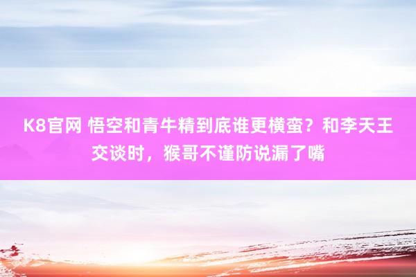 K8官网 悟空和青牛精到底谁更横蛮？和李天王交谈时，猴哥不谨防说漏了嘴
