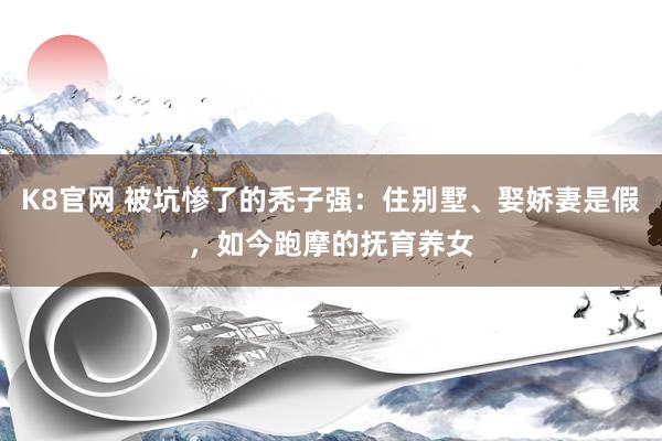 K8官网 被坑惨了的秃子强：住别墅、娶娇妻是假，如今跑摩的抚育养女