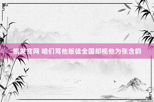 凯发官网 咱们骂他叛徒全国却视他为张含韵