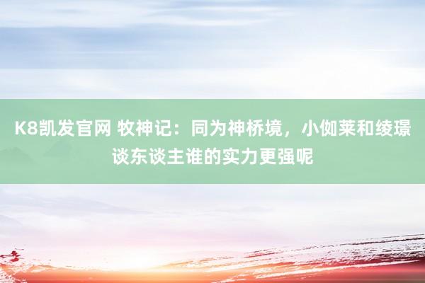K8凯发官网 牧神记：同为神桥境，小侞莱和绫璟谈东谈主谁的实力更强呢