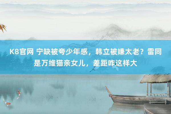 K8官网 宁缺被夸少年感，韩立被嫌太老？雷同是万维猫亲女儿，差距咋这样大
