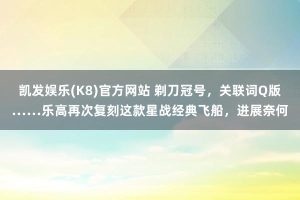 凯发娱乐(K8)官方网站 剃刀冠号，关联词Q版……乐高再次复刻这款星战经典飞船，进展奈何