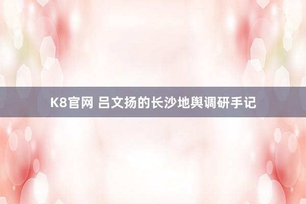 K8官网 吕文扬的长沙地舆调研手记