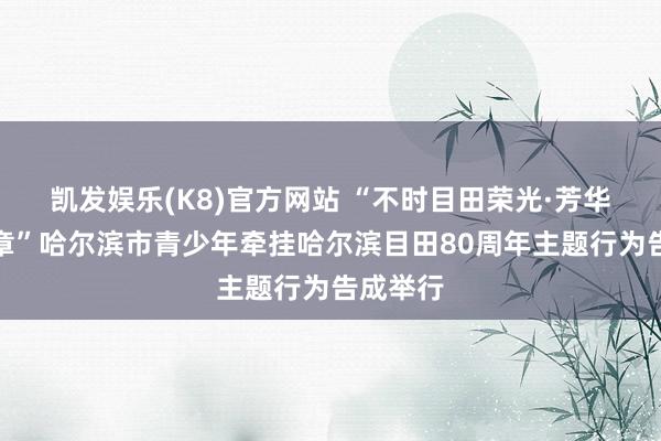 凯发娱乐(K8)官方网站 “不时目田荣光·芳华再谱华章”哈尔滨市青少年牵挂哈尔滨目田80周年主题行为告成举行