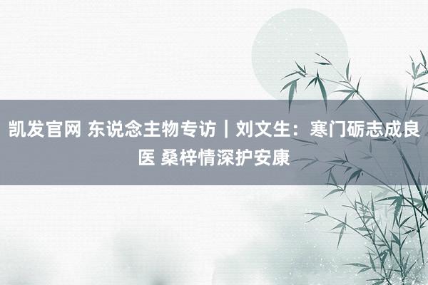凯发官网 东说念主物专访｜刘文生：寒门砺志成良医 桑梓情深护安康