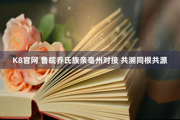 K8官网 鲁皖乔氏族亲亳州对接 共溯同根共源