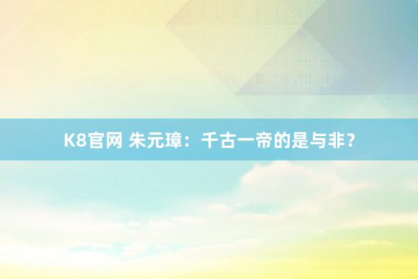 K8官网 朱元璋：千古一帝的是与非？