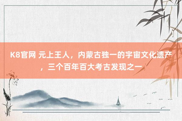 K8官网 元上王人，内蒙古独一的宇宙文化遗产，三个百年百大考古发现之一