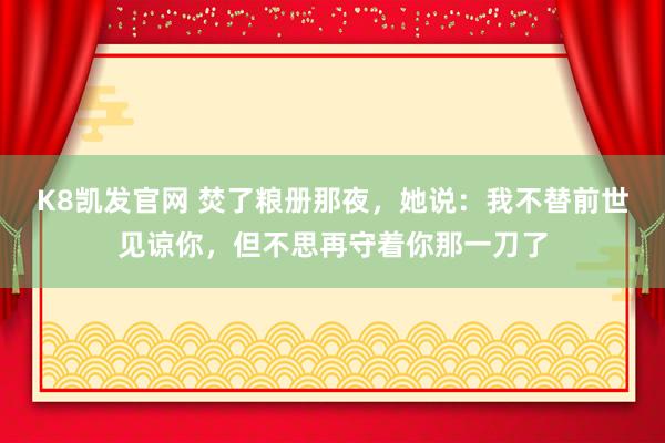 K8凯发官网 焚了粮册那夜，她说：我不替前世见谅你，但不思再守着你那一刀了