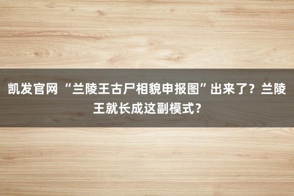 凯发官网 “兰陵王古尸相貌申报图”出来了？兰陵王就长成这副模式？