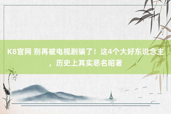 K8官网 别再被电视剧骗了！这4个大好东说念主，历史上其实恶名昭著