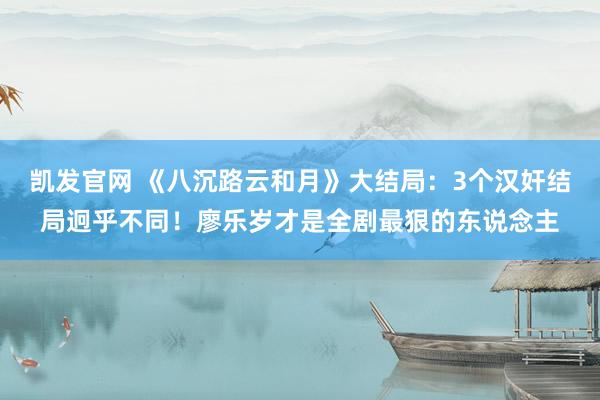 凯发官网 《八沉路云和月》大结局：3个汉奸结局迥乎不同！廖乐岁才是全剧最狠的东说念主