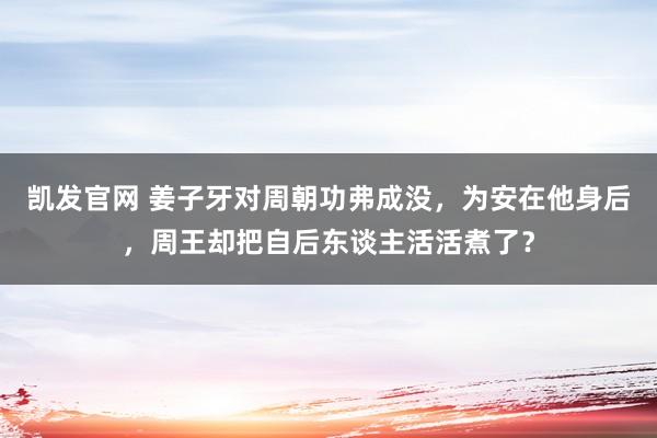 凯发官网 姜子牙对周朝功弗成没，为安在他身后，周王却把自后东谈主活活煮了？