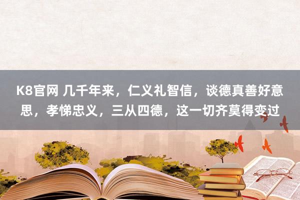 K8官网 几千年来，仁义礼智信，谈德真善好意思，孝悌忠义，三从四德，这一切齐莫得变过
