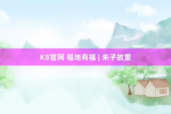 K8官网 福地有福 | 朱子故里