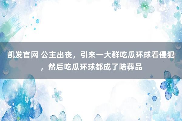 凯发官网 公主出丧，引来一大群吃瓜环球看侵犯，然后吃瓜环球都成了陪葬品