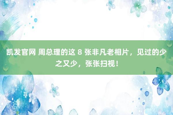 凯发官网 周总理的这 8 张非凡老相片，见过的少之又少，张张扫视！
