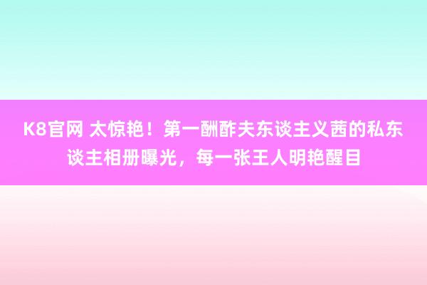 K8官网 太惊艳！第一酬酢夫东谈主义茜的私东谈主相册曝光，每一张王人明艳醒目