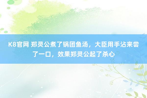 K8官网 郑灵公煮了锅团鱼汤，大臣用手沾来尝了一口，效果郑灵公起了杀心