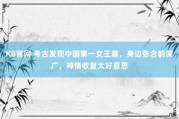 K8官网 考古发现中国第一女王墓，身边张含韵深广，神情收复太好意思