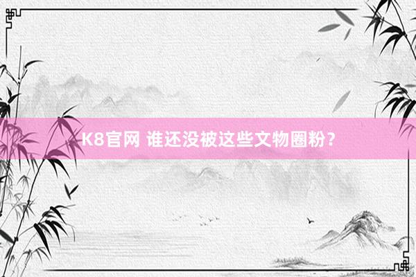 K8官网 谁还没被这些文物圈粉？