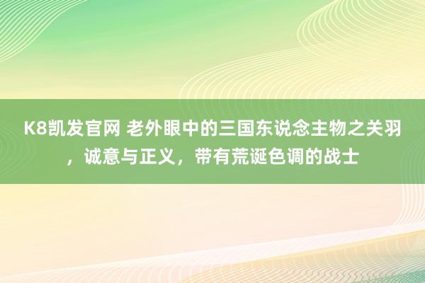 K8凯发官网 老外眼中的三国东说念主物之关羽，诚意与正义，带有荒诞色调的战士