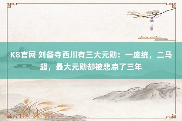 K8官网 刘备夺西川有三大元勋：一庞统，二马超，最大元勋却被悲凉了三年