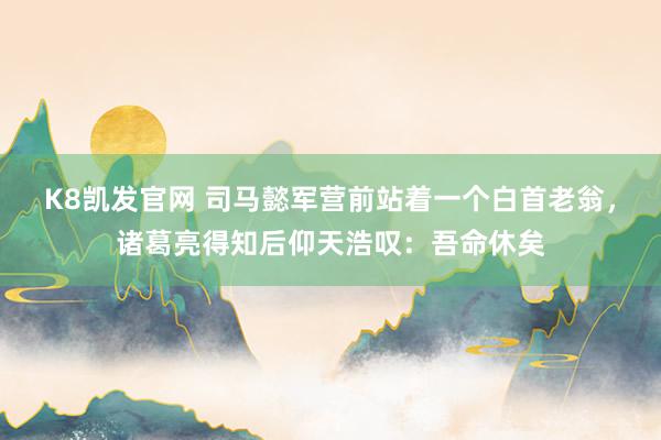 K8凯发官网 司马懿军营前站着一个白首老翁，诸葛亮得知后仰天浩叹：吾命休矣
