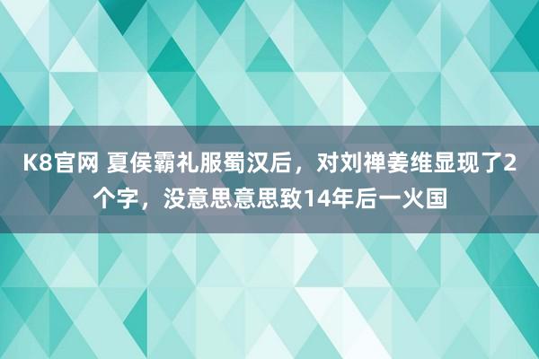 K8官网 夏侯霸礼服蜀汉后，对刘禅姜维显现了2个字，没意思意思致14年后一火国