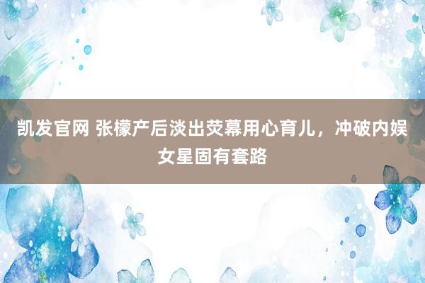 凯发官网 张檬产后淡出荧幕用心育儿，冲破内娱女星固有套路