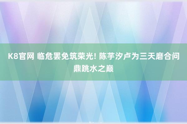 K8官网 临危罢免筑荣光! 陈芋汐卢为三天磨合问鼎跳水之巅