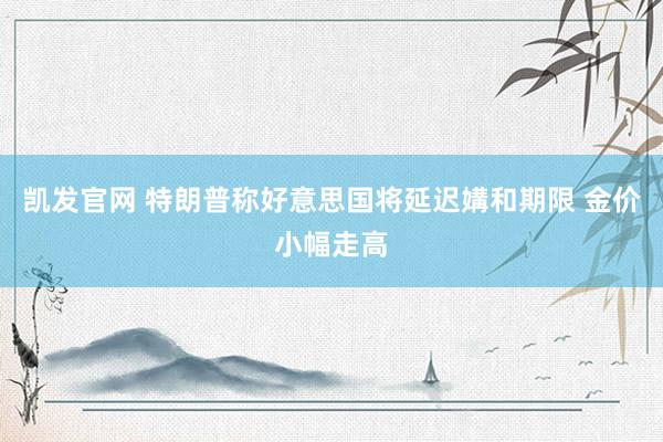 凯发官网 特朗普称好意思国将延迟媾和期限 金价小幅走高