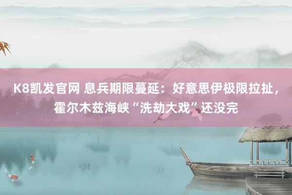 K8凯发官网 息兵期限蔓延：好意思伊极限拉扯，霍尔木兹海峡“洗劫大戏”还没完