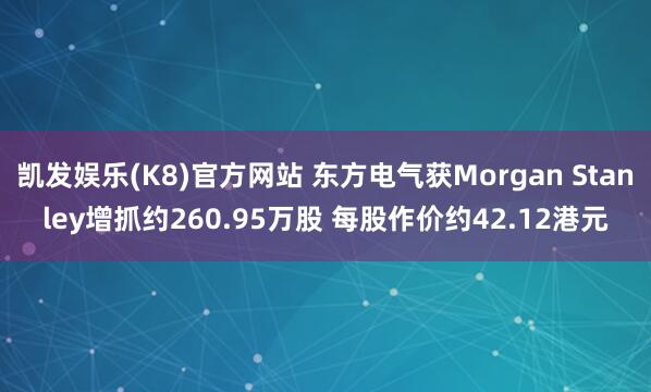 凯发娱乐(K8)官方网站 东方电气获Morgan Stanley增抓约260.95万股 每股作价约42.12港元