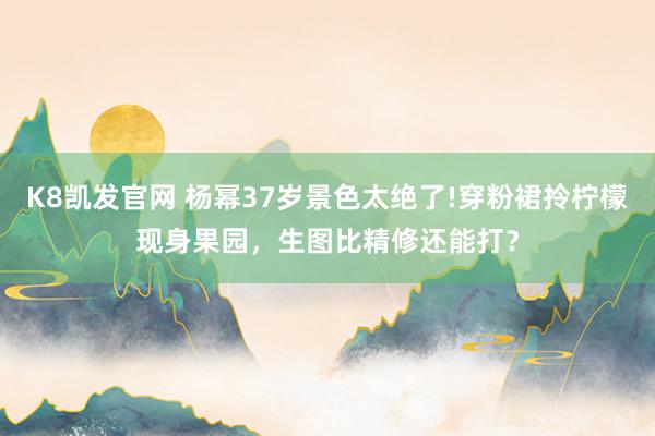 K8凯发官网 杨幂37岁景色太绝了!穿粉裙拎柠檬现身果园，生图比精修还能打？