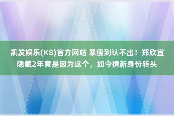 凯发娱乐(K8)官方网站 暴瘦到认不出！郑欣宜隐藏2年竟是因为这个，如今携新身份转头
