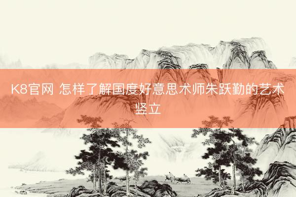 K8官网 怎样了解国度好意思术师朱跃勤的艺术竖立