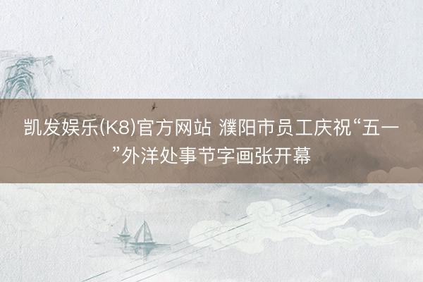 凯发娱乐(K8)官方网站 濮阳市员工庆祝“五一”外洋处事节字画张开幕