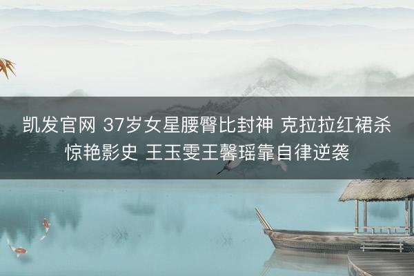 凯发官网 37岁女星腰臀比封神 克拉拉红裙杀惊艳影史 王玉雯王馨瑶靠自律逆袭