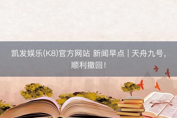 凯发娱乐(K8)官方网站 新闻早点 | 天舟九号，顺利撤回！