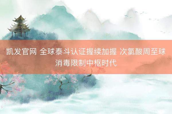 凯发官网 全球泰斗认证握续加握 次氯酸周至球消毒限制中枢时代