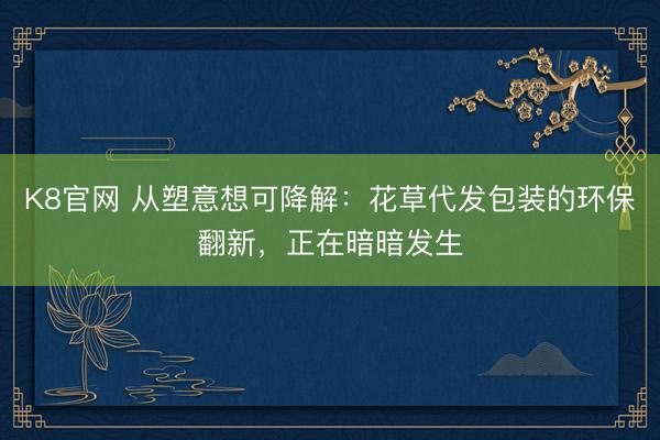 K8官网 从塑意想可降解：花草代发包装的环保翻新，正在暗暗发生