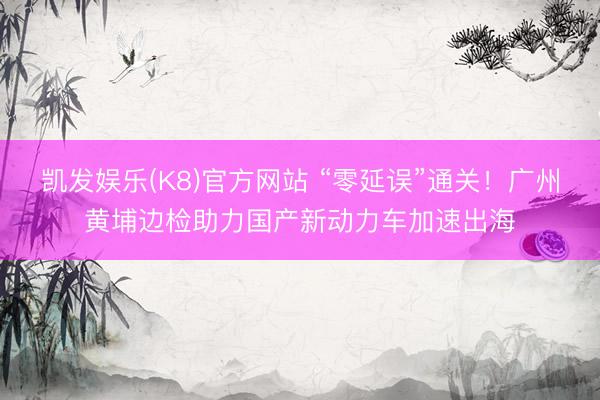 凯发娱乐(K8)官方网站 “零延误”通关！广州黄埔边检助力国产新动力车加速出海